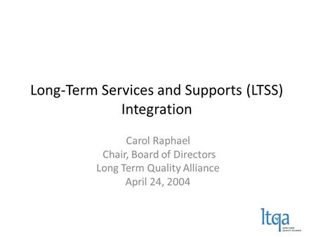 Long-Term Services and Supports (LTSS) Integration Carol Raphael Chair, Board of Directors Long Term Quality Alliance April 24, 2004.