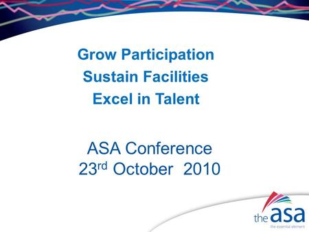 ASA Conference 23 rd October 2010 Grow Participation Sustain Facilities Excel in Talent.