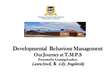 Developmental Behaviour Management Our Journey at T.M.P.S Presented by Learning Leaders: Laura Stock & Lily Angelovski.