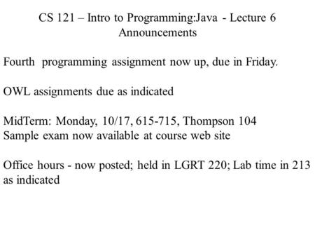 CS 121 – Intro to Programming:Java - Lecture 6 Announcements Fourth programming assignment now up, due in Friday. OWL assignments due as indicated MidTerm: