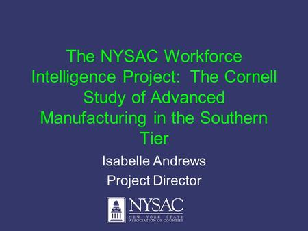 The NYSAC Workforce Intelligence Project: The Cornell Study of Advanced Manufacturing in the Southern Tier Isabelle Andrews Project Director.