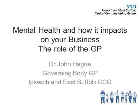 Mental Health and how it impacts on your Business The role of the GP Dr John Hague Governing Body GP Ipswich and East Suffolk CCG.