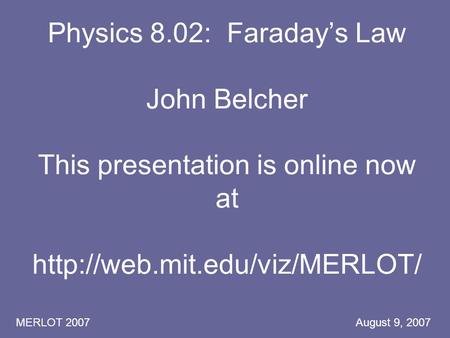 MERLOT 2007 August 9, 2007 Physics 8.02: Faraday’s Law John Belcher This presentation is online now at