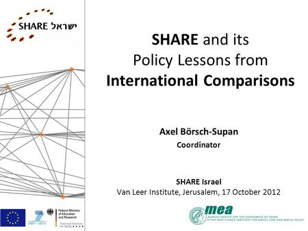 SHARE and its Policy Lessons from International Comparisons Axel Börsch-Supan Coordinator SHARE Israel Van Leer Institute, Jerusalem, 17 October 2012.