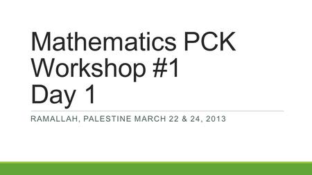 Mathematics PCK Workshop #1 Day 1 RAMALLAH, PALESTINE MARCH 22 & 24, 2013.