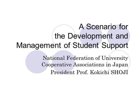 A Scenario for the Development and Management of Student Support National Federation of University Cooperative Associations in Japan President Prof. Kokichi.