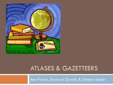 ATLASES & GAZETTEERS Ann Franco, Barbara Oswalt, & Debbie Seidel.