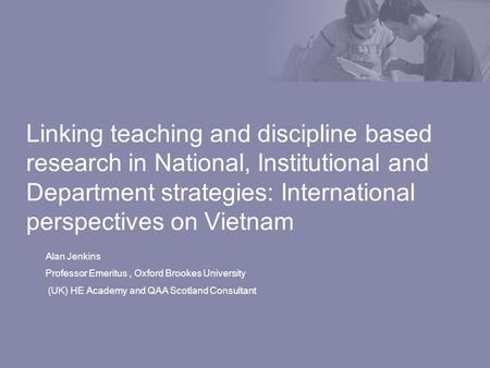 Linking teaching and discipline based research in National, Institutional and Department strategies: International perspectives on Vietnam Alan Jenkins.