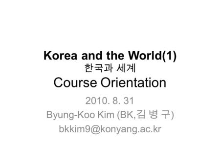 Korea and the World(1) 한국과 세계 Course Orientation 2010. 8. 31 Byung-Koo Kim (BK, 김 병 구 )