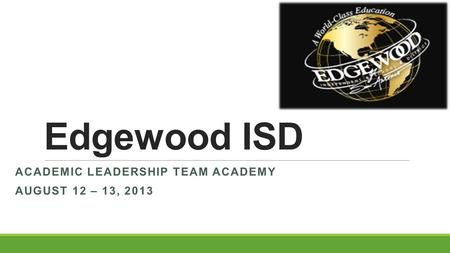 Edgewood ISD ACADEMIC LEADERSHIP TEAM ACADEMY AUGUST 12 – 13, 2013.