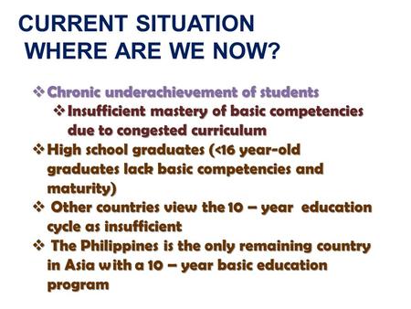 CURRENT SITUATION WHERE ARE WE NOW?  Chronic underachievement of students  Insufficient mastery of basic competencies due to congested curriculum  High.