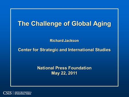 The Challenge of Global Aging Richard Jackson Center for Strategic and International Studies National Press Foundation May 22, 2011.