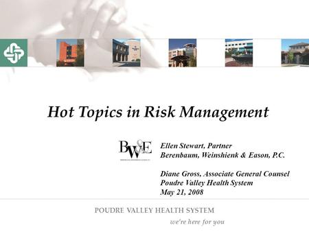 POUDRE VALLEY HEALTH SYSTEM we’re here for you Hot Topics in Risk Management Ellen Stewart, Partner Berenbaum, Weinshienk & Eason, P.C. Diane Gross, Associate.