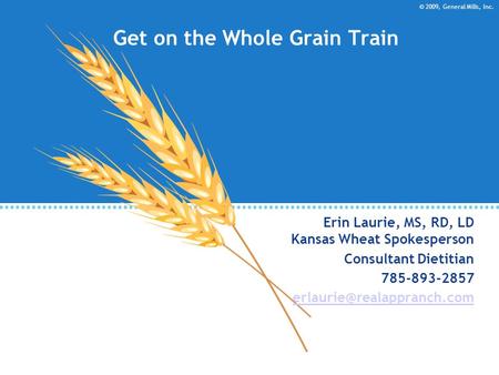 © 2009, General Mills, Inc. Get on the Whole Grain Train Erin Laurie, MS, RD, LD Kansas Wheat Spokesperson Consultant Dietitian 785-893-2857