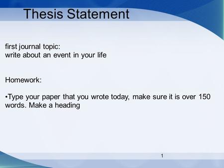 1 Thesis Statement first journal topic: write about an event in your life Homework: Type your paper that you wrote today, make sure it is over 150 words.