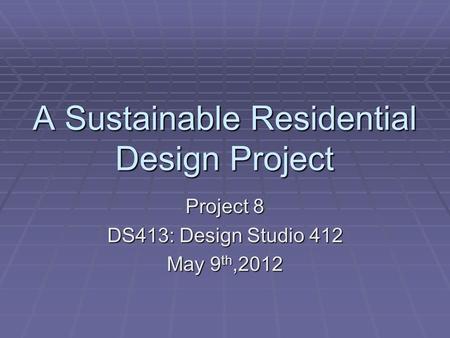 A Sustainable Residential Design Project Project 8 DS413: Design Studio 412 May 9 th,2012.