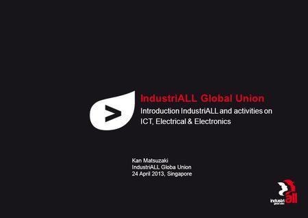 IndustriALL Global Union Introduction IndustriALL and activities on ICT, Electrical & Electronics Kan Matsuzaki IndustriALL Globa Union 24 April 2013,