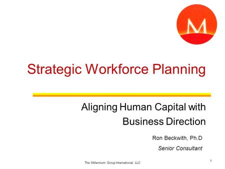 Strategic Workforce Planning Aligning Human Capital with Business Direction Ron Beckwith, Ph.D Senior Consultant 1 The Millennium Group International,