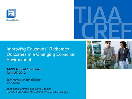 Improving Educators’ Retirement Outcomes in a Changing Economic Environment AACC Annual Convention April 23, 2012 John Hays, Managing Director TIAA-CREF.