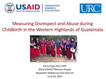 Measuring Disrespect and Abuse during Childbirth in the Western Highlands of Guatemala Emily Peca, MA, MPH GWU/USAID|TRAction Project Respectful Maternity.