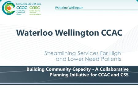 Waterloo Wellington CCAC Streamlining Services For High and Lower Need Patients Building Community Capacity - A Collaborative Planning Initiative for CCAC.