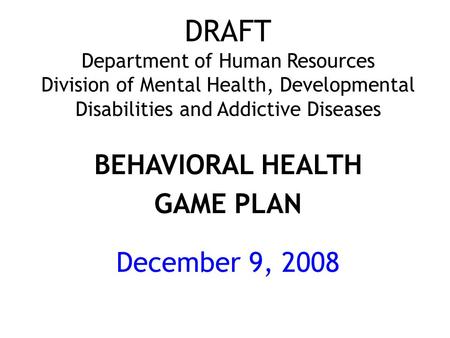 DRAFT Department of Human Resources Division of Mental Health, Developmental Disabilities and Addictive Diseases BEHAVIORAL HEALTH GAME PLAN December 9,