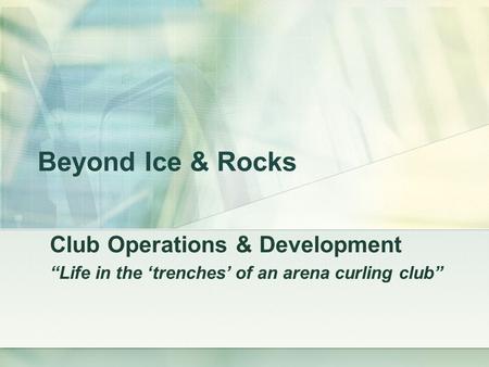 Beyond Ice & Rocks Club Operations & Development “Life in the ‘trenches’ of an arena curling club”