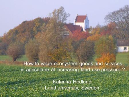 How to value ecosystem goods and services in agriculture at increasing land use pressure ? Katarina Hedlund Lund university, Sweden.