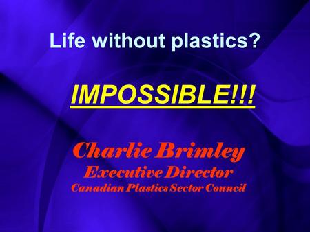 Life without plastics? IMPOSSIBLE!!! Charlie Brimley Executive Director Canadian Plastics Sector Council.