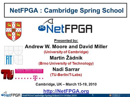 NetFPGA Cambridge Spring School 15-19 Mar 2010 1 NetFPGA : Cambridge Spring School Presented by: Andrew W. Moore and David Miller (University of Cambridge)