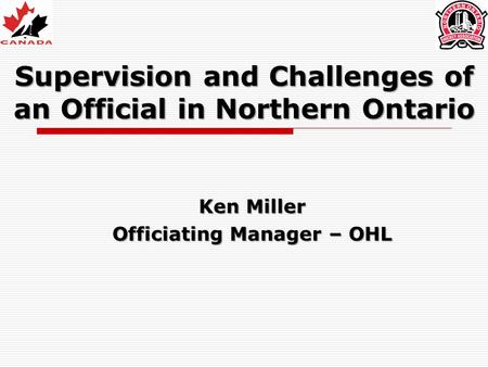 Supervision and Challenges of an Official in Northern Ontario Ken Miller Officiating Manager – OHL.