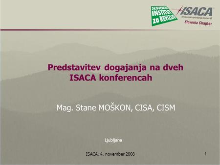 ISACA, 4. november 2008 1 Predstavitev dogajanja na dveh ISACA konferencah Mag. Stane MOŠKON, CISA, CISM Ljubljana.