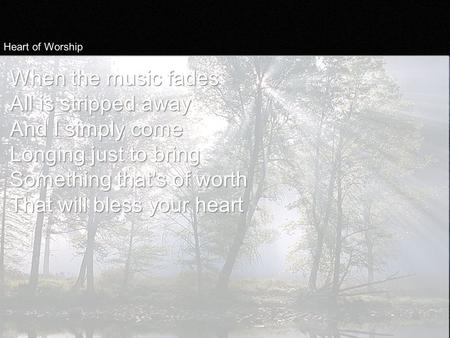 Heart of Worship When the music fades All is stripped away And I simply come Longing just to bring Something that's of worth That will bless your heart.