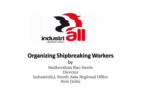 Organizing Shipbreaking Workers Organizing Shipbreaking Workers by Sudhershan Rao Sarde Director IndustriALL South Asia Regional Office New Delhi.