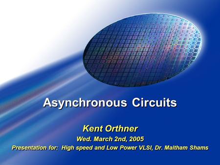 Asynchronous Circuits Kent Orthner Wed. March 2nd, 2005 Presentation for: High speed and Low Power VLSI, Dr. Maitham Shams Kent Orthner Wed. March 2nd,