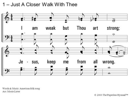 1. I am weak but Thou art strong; Jesus, keep me from all wrong. I'll be satisfied as long As I walk, dear Lord, close to Thee. 1 – Just A Closer Walk.