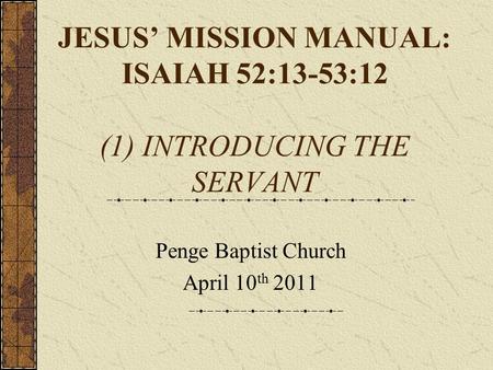 JESUS’ MISSION MANUAL: ISAIAH 52:13-53:12 (1) INTRODUCING THE SERVANT Penge Baptist Church April 10 th 2011.