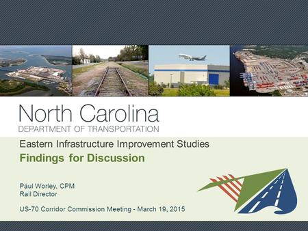 Eastern Infrastructure Improvement Studies Findings for Discussion Paul Worley, CPM Rail Director US-70 Corridor Commission Meeting - March 19, 2015 Ward.