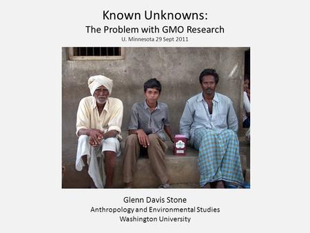 Known Unknowns: The Problem with GMO Research U. Minnesota 29 Sept 2011 Glenn Davis Stone Anthropology and Environmental Studies Washington University.