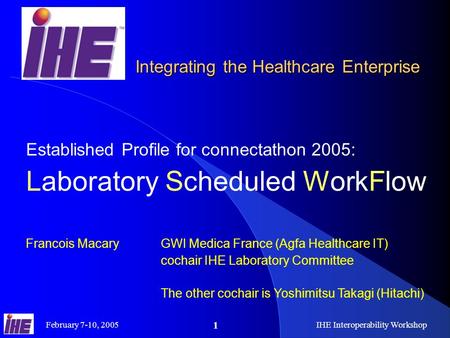 February 7-10, 2005IHE Interoperability Workshop 1 Established Profile for connectathon 2005: Laboratory Scheduled WorkFlow Francois Macary GWI Medica.