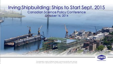 Irving Shipbuilding: Ships to Start Sept. 2015 Canadian Science Policy Conference October 16, 2014 This presentation contains confidential financial, commercial,