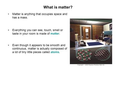 What is matter? Matter is anything that occupies space and has a mass. Everything you can see, touch, smell or taste in your room is made of matter. Even.