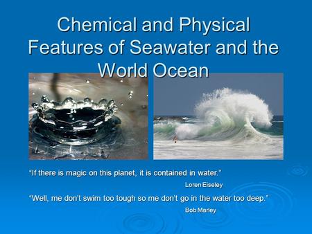 Chemical and Physical Features of Seawater and the World Ocean “If there is magic on this planet, it is contained in water.” Loren Eiseley “Well, me don’t.