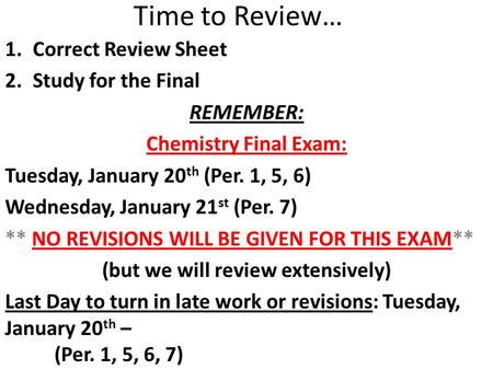 Time to Review… 1.Correct Review Sheet 2.Study for the Final REMEMBER: Chemistry Final Exam: Tuesday, January 20 th (Per. 1, 5, 6) Wednesday, January 21.