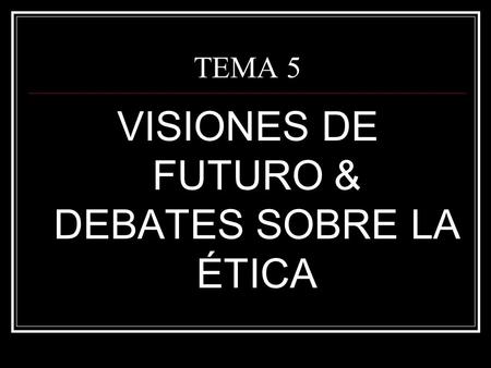 TEMA 5 VISIONES DE FUTURO & DEBATES SOBRE LA ÉTICA.