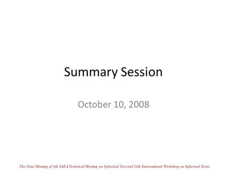 Summary Session October 10, 2008 The Joint Meeting of 4th IAEA Technical Meeting on Spherical Tori and 14th International Workshop on Spherical Torus.