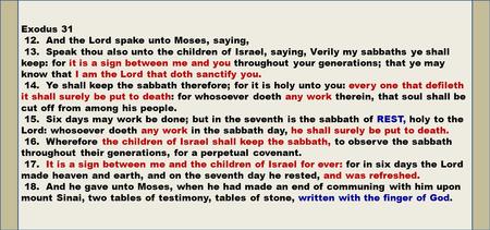 Exodus 31 12. And the Lord spake unto Moses, saying, 13. Speak thou also unto the children of Israel, saying, Verily my sabbaths ye shall keep: for it.