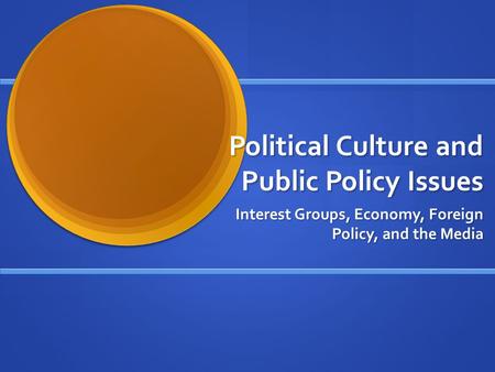 Political Culture and Public Policy Issues Interest Groups, Economy, Foreign Policy, and the Media.