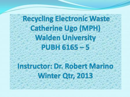 Recycling Electronic Waste Catherine Ugo (MPH) Walden University PUBH 6165 – 5 Instructor: Dr. Robert Marino Winter Qtr, 2013 Hi everyone, my name is.