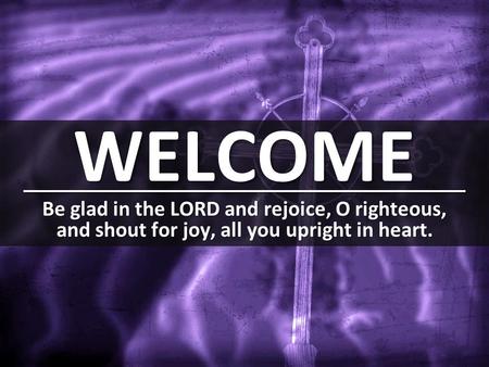 WELCOME Be glad in the LORD and rejoice, O righteous, and shout for joy, all you upright in heart.